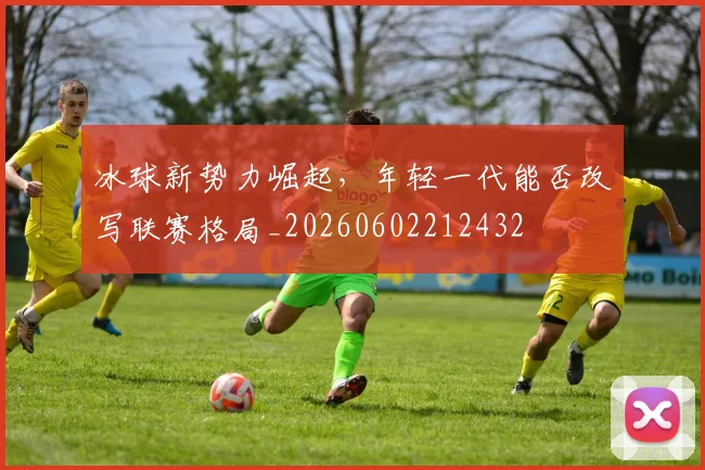 冰球新势力崛起，年轻一代能否改写联赛格局_20260602212432