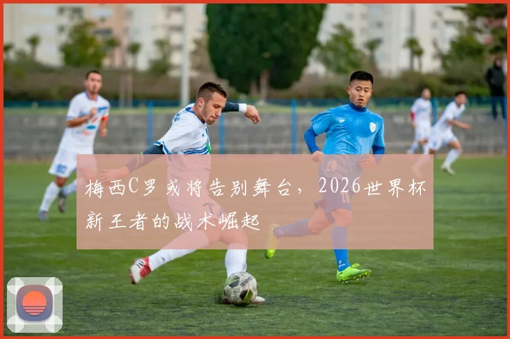 梅西C罗或将告别舞台，2026世界杯新王者的战术崛起