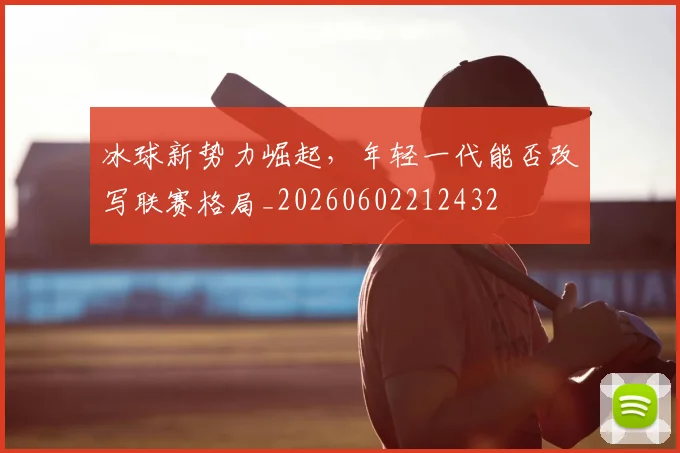 冰球新势力崛起,年轻一代能否改写联赛格局_20260602212432