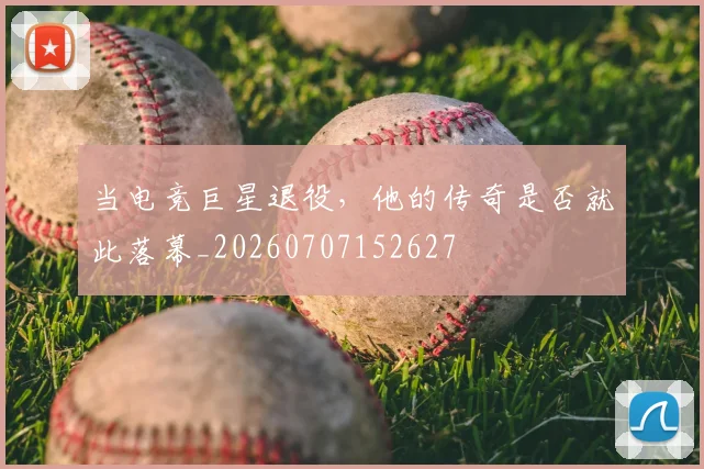 当电竞巨星退役,他的传奇是否就此落幕_20260707152627