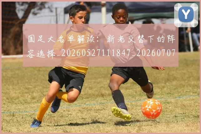 国足大名单解读：新老交替下的阵容选择_20260527111847_20260707014111