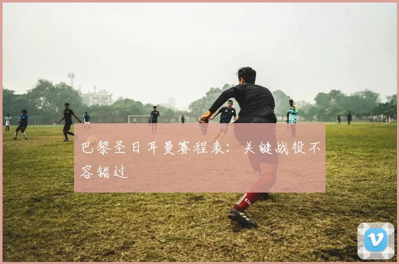 巴黎圣日耳曼赛程表:关键战役不容错过