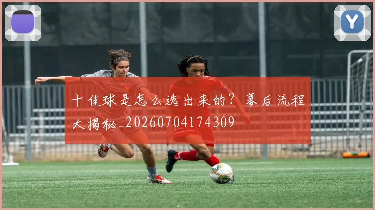十佳球是怎么选出来的?幕后流程大揭秘_20260704174309