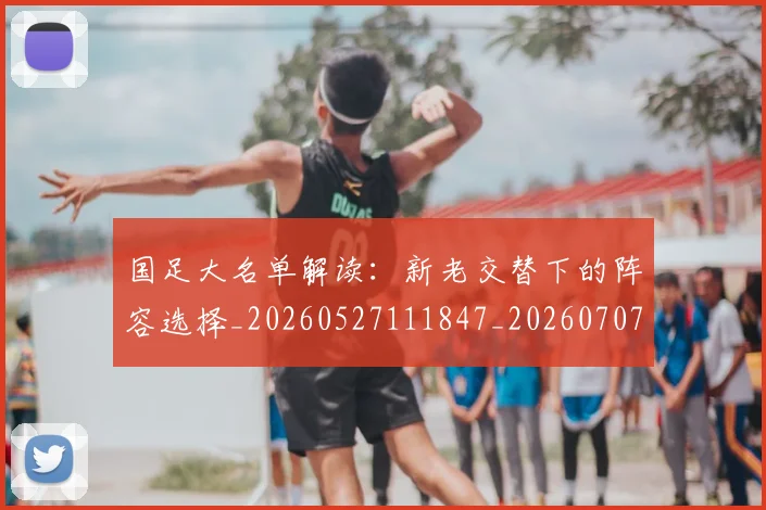 国足大名单解读:新老交替下的阵容选择_20260527111847_20260707014111