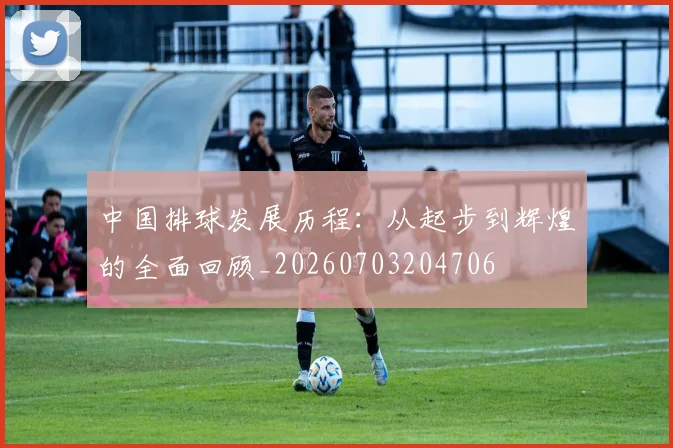 中国排球发展历程：从起步到辉煌的全面回顾_20260703204706