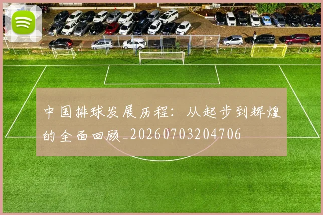 中国排球发展历程：从起步到辉煌的全面回顾_20260703204706