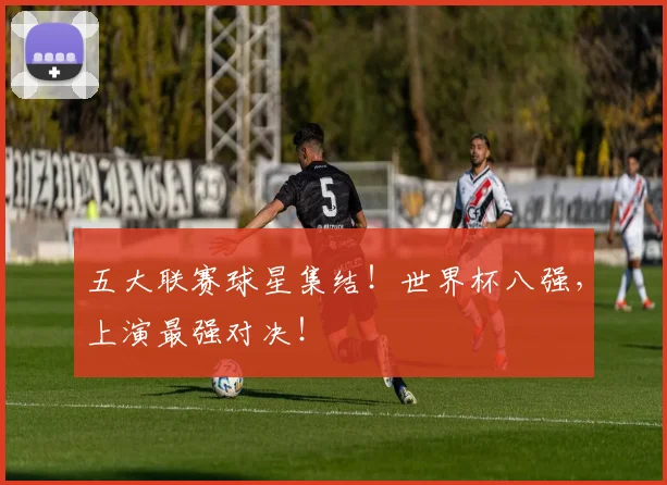 五大联赛球星集结!世界杯八强,上演最强对决!