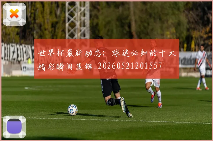 世界杯最新动态:球迷必知的十大精彩瞬间集锦_20260521201557