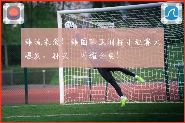 韩流来袭！韩国队亚洲杯小组赛大爆发，孙兴慜闪耀全场！