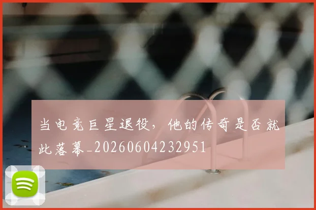 当电竞巨星退役,他的传奇是否就此落幕_20260604232951