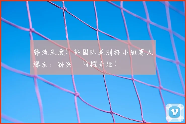 韩流来袭！韩国队亚洲杯小组赛大爆发，孙兴慜闪耀全场！