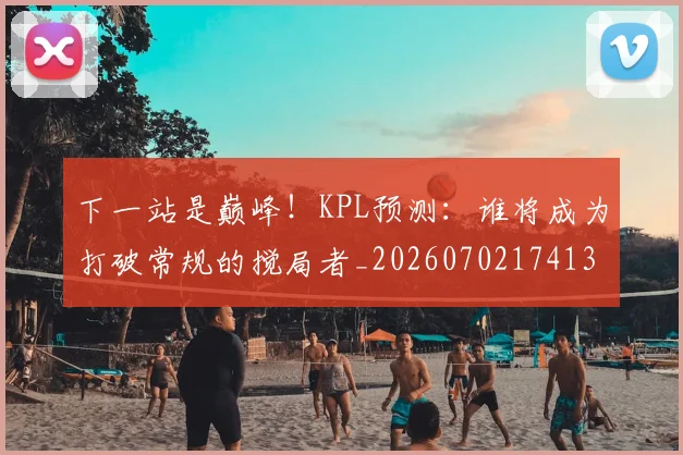 下一站是巅峰！KPL预测：谁将成为打破常规的搅局者_20260702174132