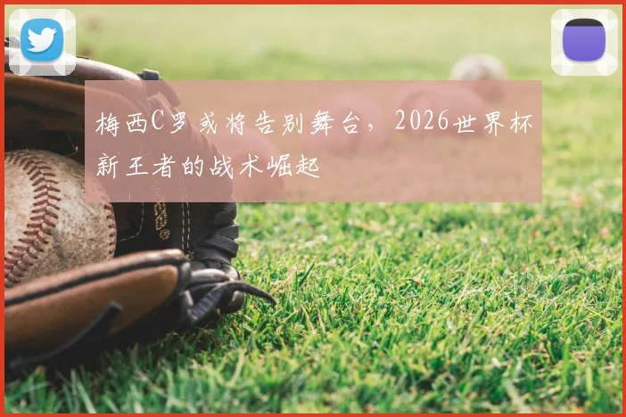梅西C罗或将告别舞台,2026世界杯新王者的战术崛起