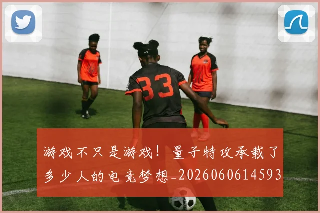 游戏不只是游戏!量子特攻承载了多少人的电竞梦想_20260606145932