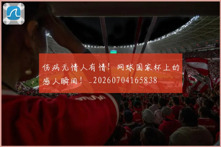 伤病无情人有情!网球国家杯上的感人瞬间!_20260704165838