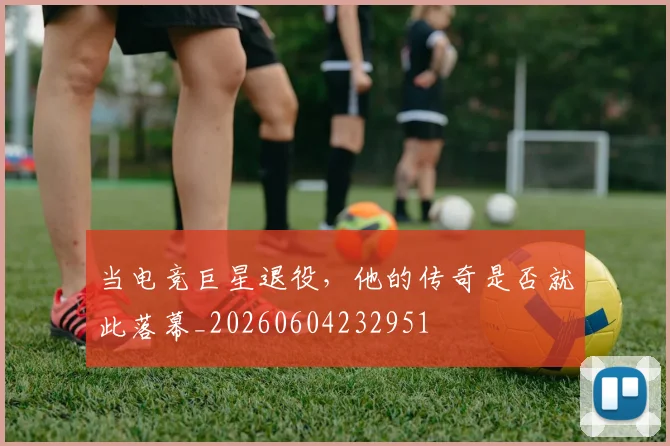 当电竞巨星退役,他的传奇是否就此落幕_20260604232951