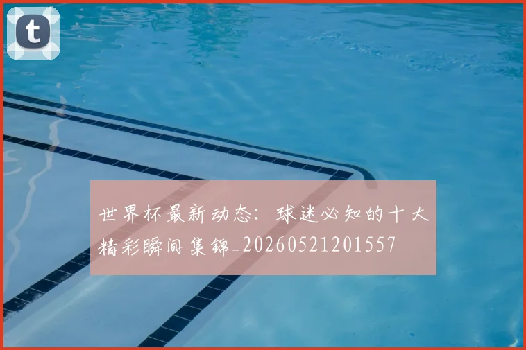 世界杯最新动态:球迷必知的十大精彩瞬间集锦_20260521201557